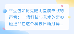 豆包克隆虞书欣声音:科技艺术交融,声音相似度惊人达95%!